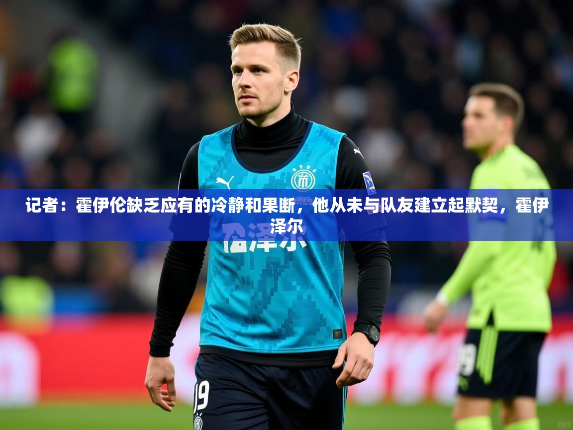 2025火狐体育网页版记者:霍伊伦缺乏应有的冷静和果断,他从未与队友建立起默契,霍伊泽尔 第1张