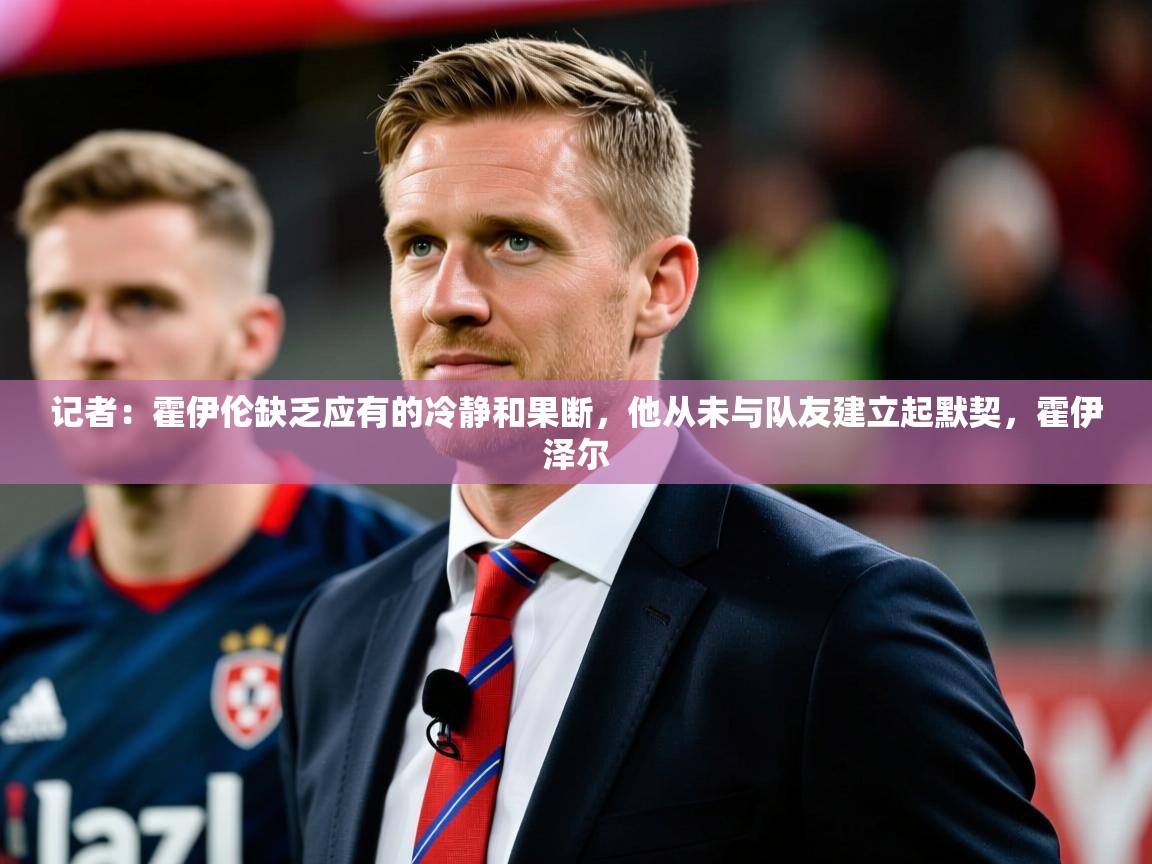 2025火狐体育网页版记者:霍伊伦缺乏应有的冷静和果断,他从未与队友建立起默契,霍伊泽尔 第4张