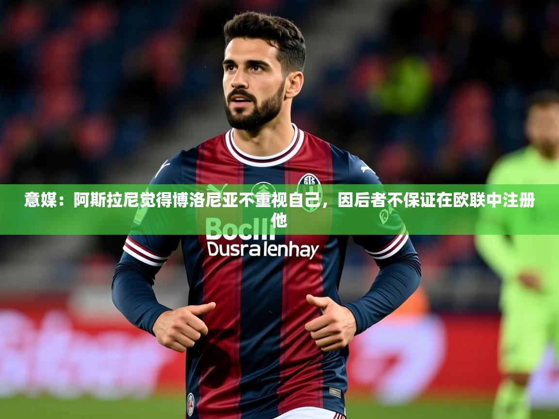 2025火狐体育app意媒：阿斯拉尼觉得博洛尼亚不重视自己，因后者不保证在欧联中注册他  第3张