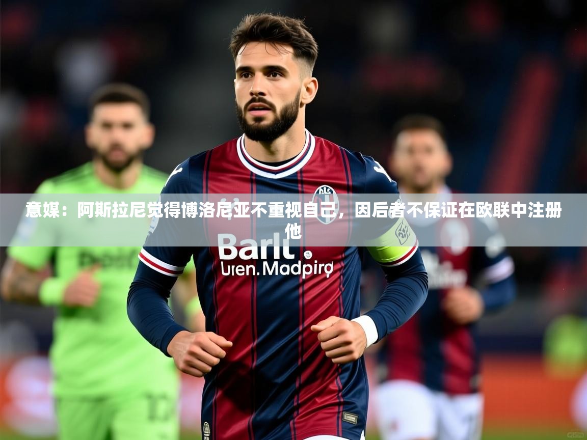 2025火狐体育app意媒：阿斯拉尼觉得博洛尼亚不重视自己，因后者不保证在欧联中注册他  第4张