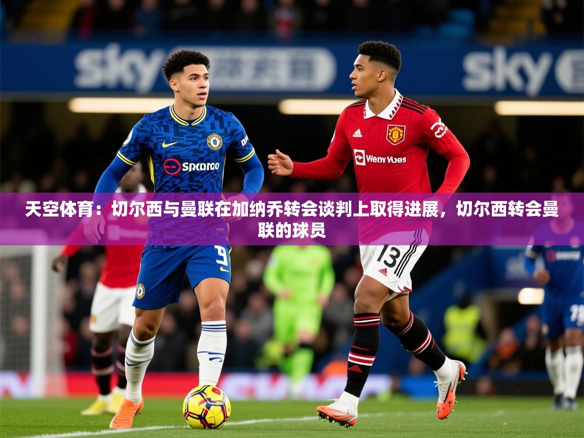 2025火狐体育直播nba天空体育：切尔西与曼联在加纳乔转会谈判上取得进展，切尔西转会曼联的球员  第2张