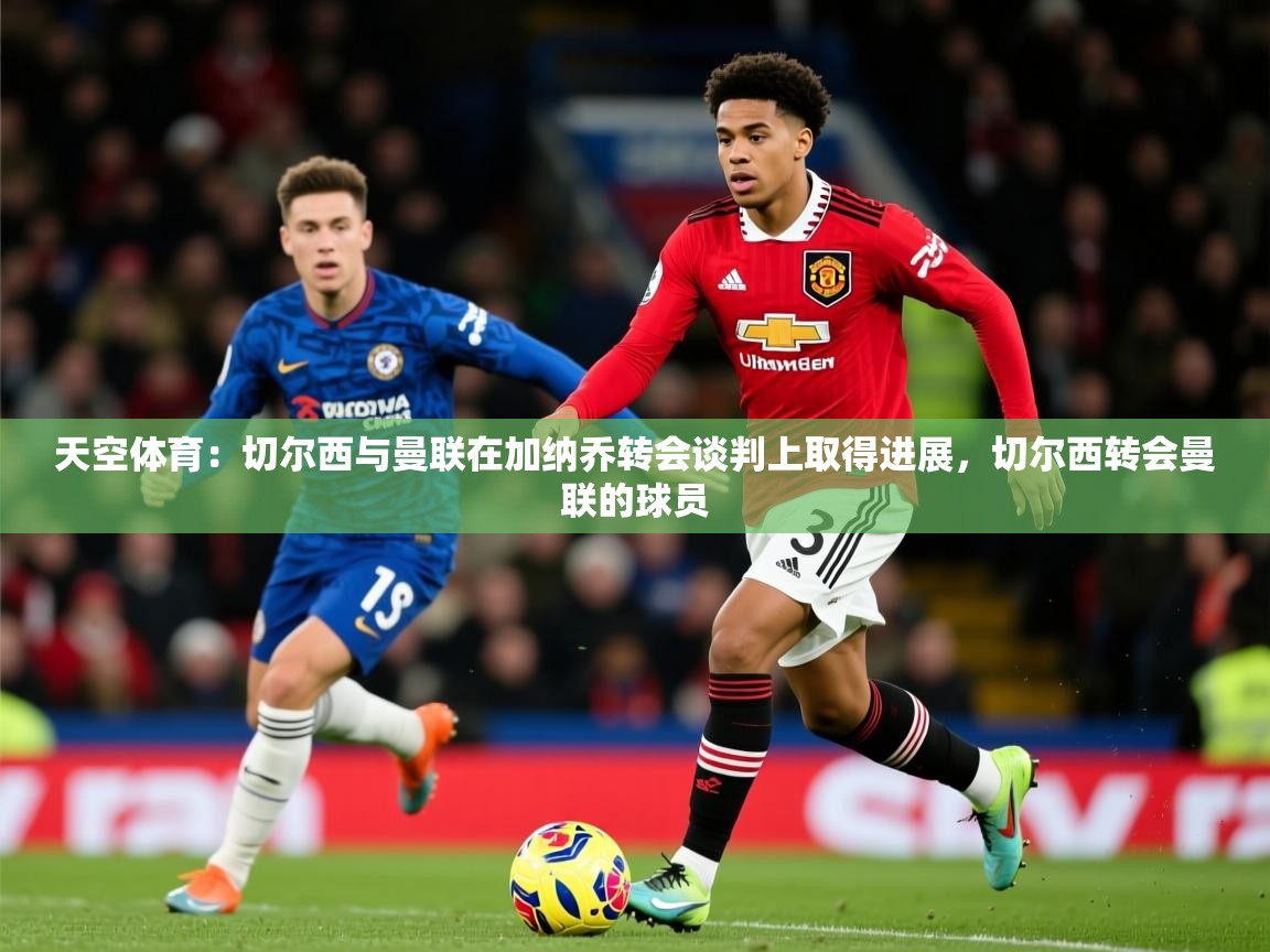 2025火狐体育直播nba天空体育：切尔西与曼联在加纳乔转会谈判上取得进展，切尔西转会曼联的球员  第3张
