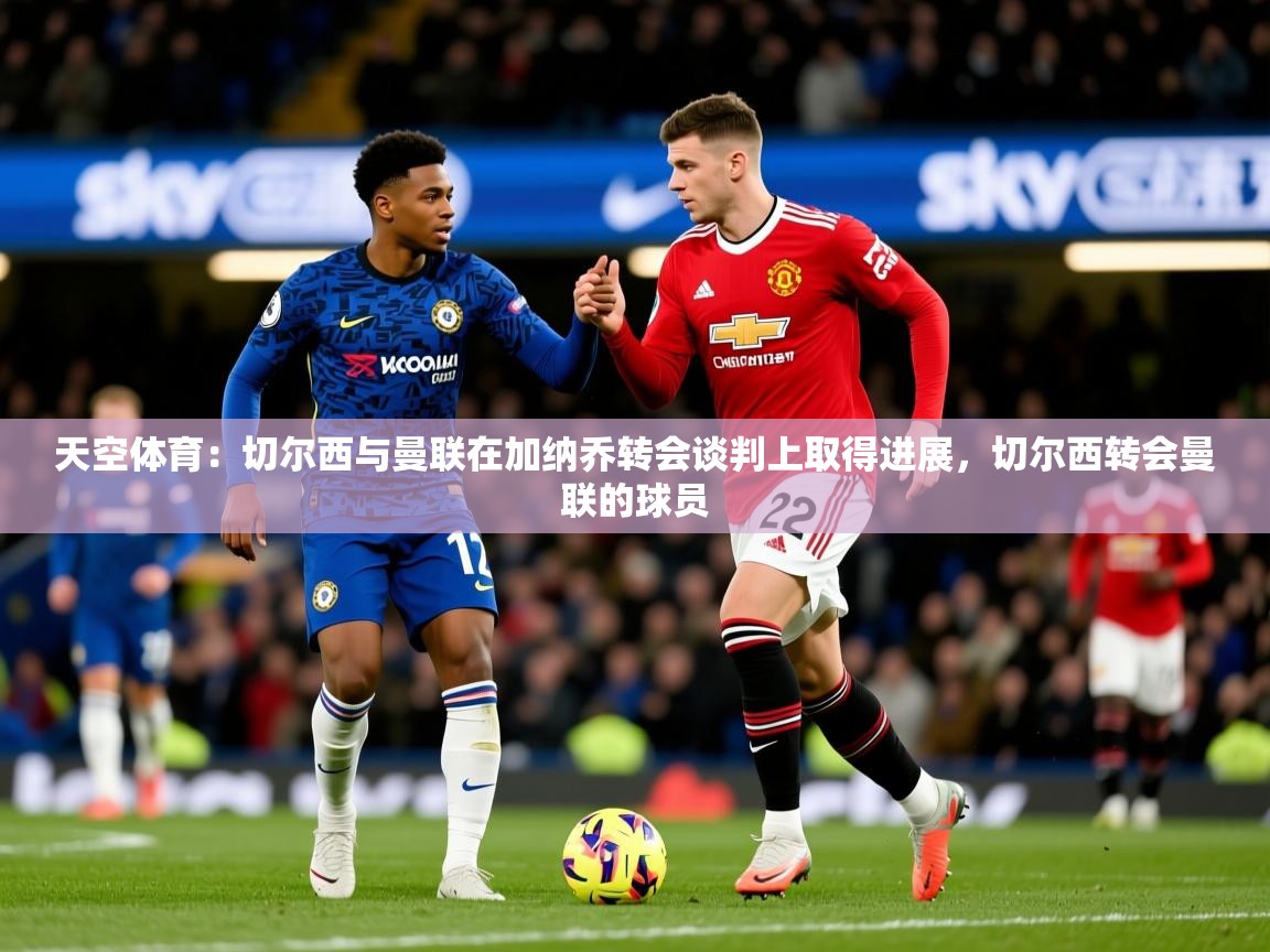 2025火狐体育直播nba天空体育：切尔西与曼联在加纳乔转会谈判上取得进展，切尔西转会曼联的球员  第4张