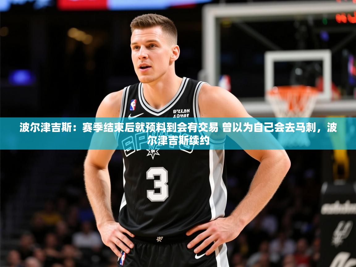 2025火狐体育赛事波尔津吉斯：赛季结束后就预料到会有交易 曾以为自己会去马刺，波尔津吉斯续约