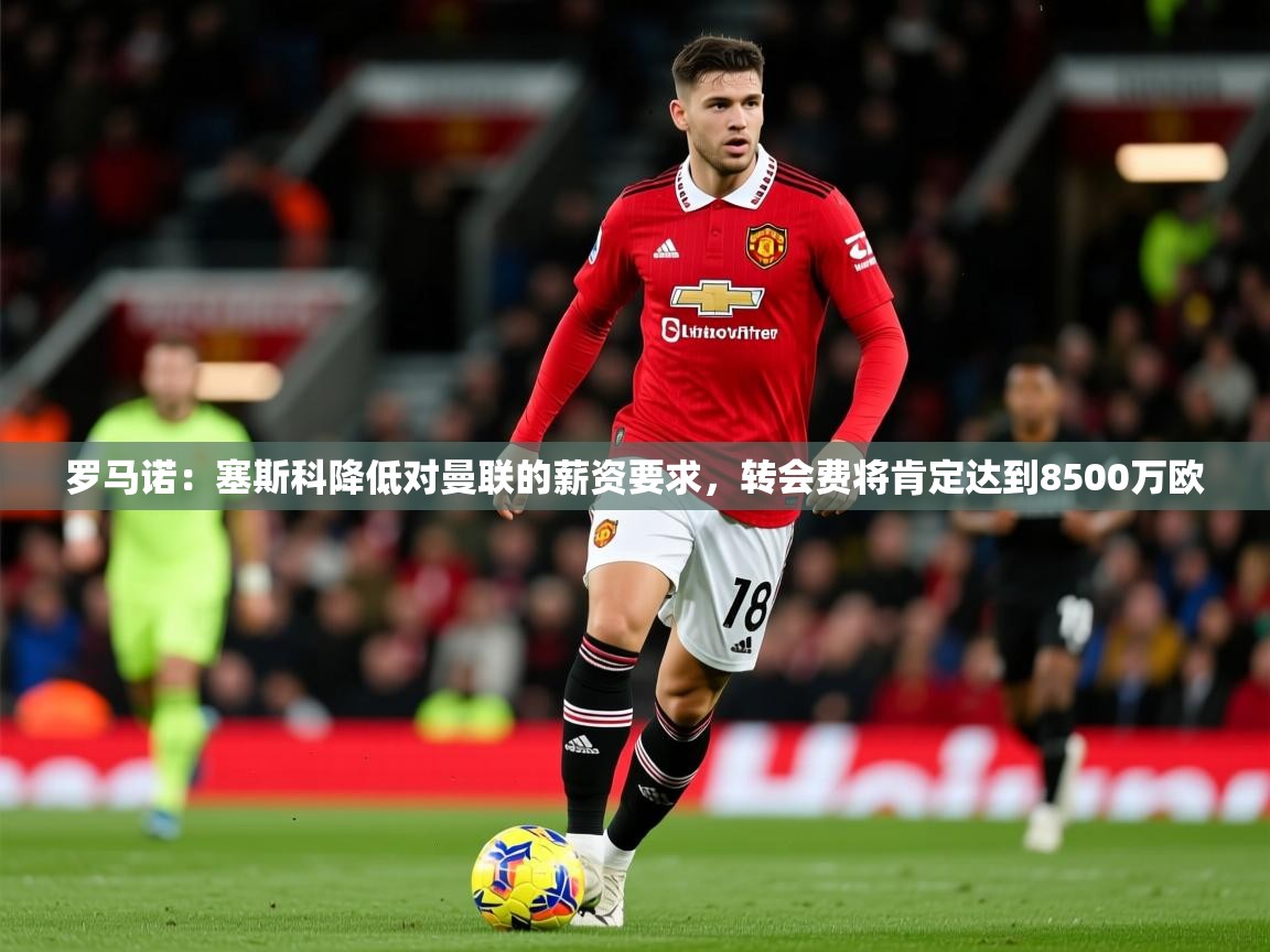 2025火狐体育app罗马诺：塞斯科降低对曼联的薪资要求，转会费将肯定达到8500万欧  第4张