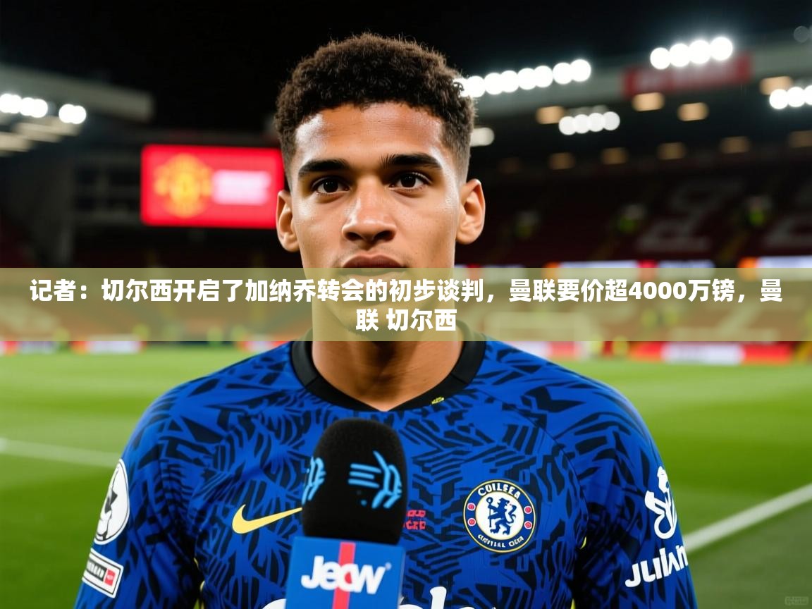 2025火狐体育直播记者：切尔西开启了加纳乔转会的初步谈判，曼联要价超4000万镑，曼联 切尔西