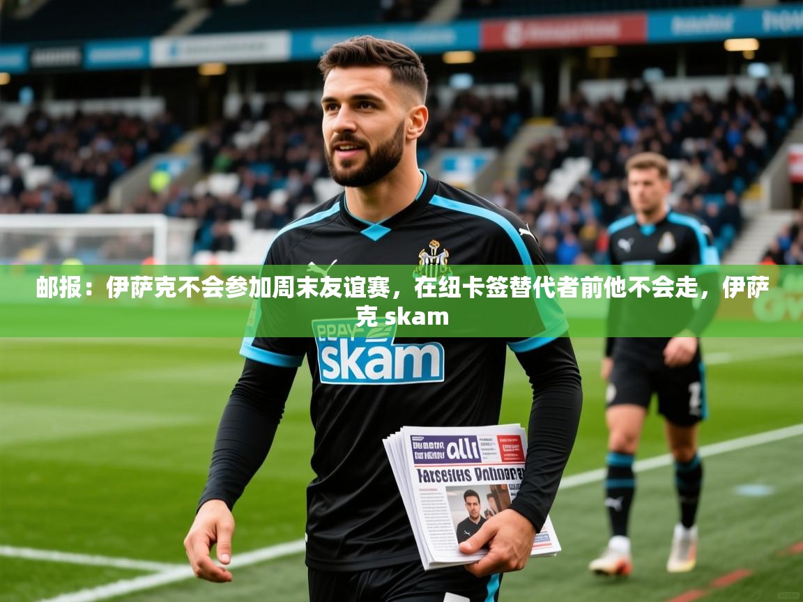 2025火狐体育官网登录邮报：伊萨克不会参加周末友谊赛，在纽卡签替代者前他不会走，伊萨克 skam  第1张
