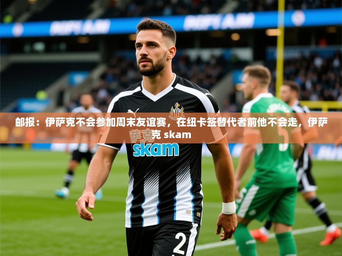 2025火狐体育官网登录邮报：伊萨克不会参加周末友谊赛，在纽卡签替代者前他不会走，伊萨克 skam  第3张