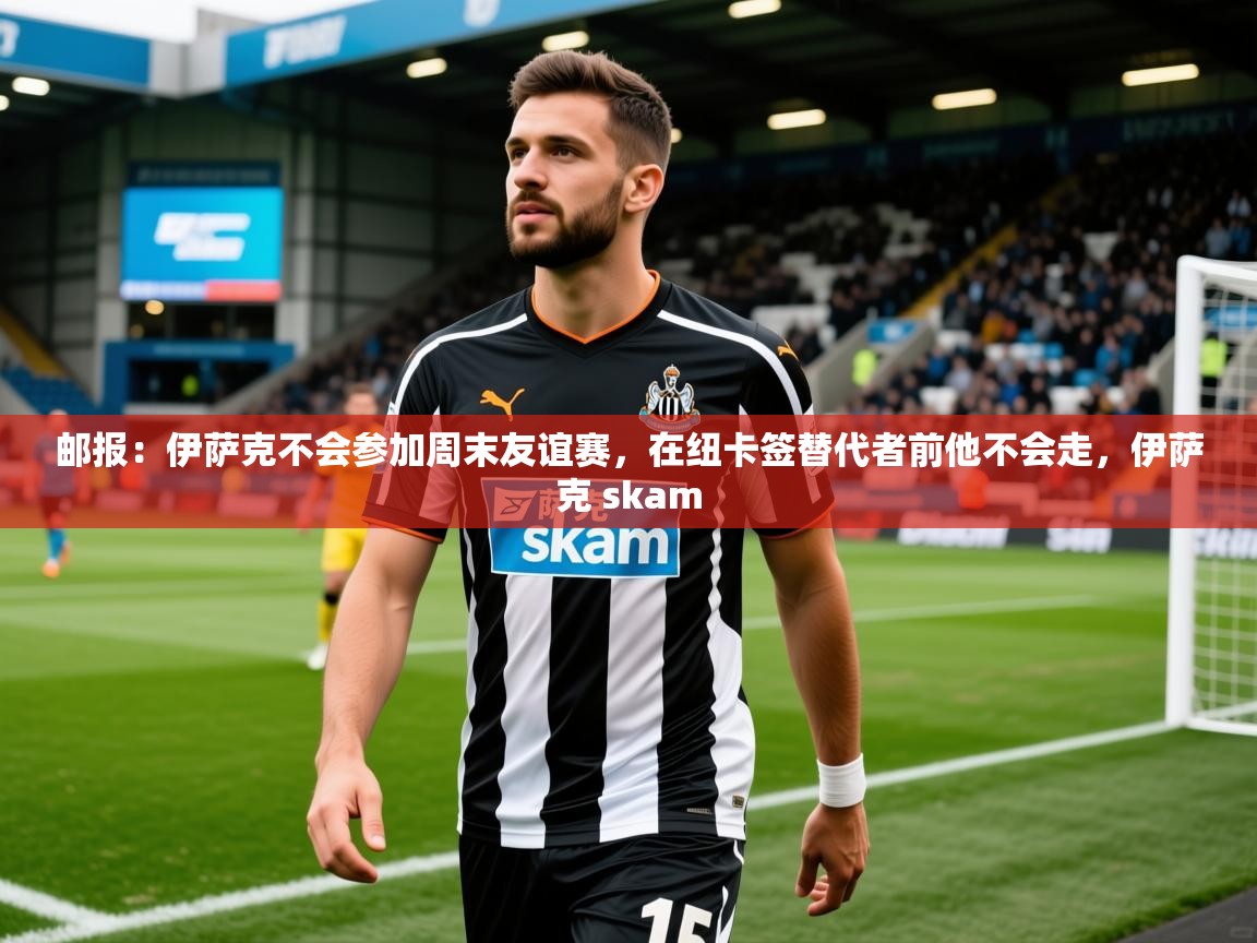 2025火狐体育官网登录邮报：伊萨克不会参加周末友谊赛，在纽卡签替代者前他不会走，伊萨克 skam  第4张