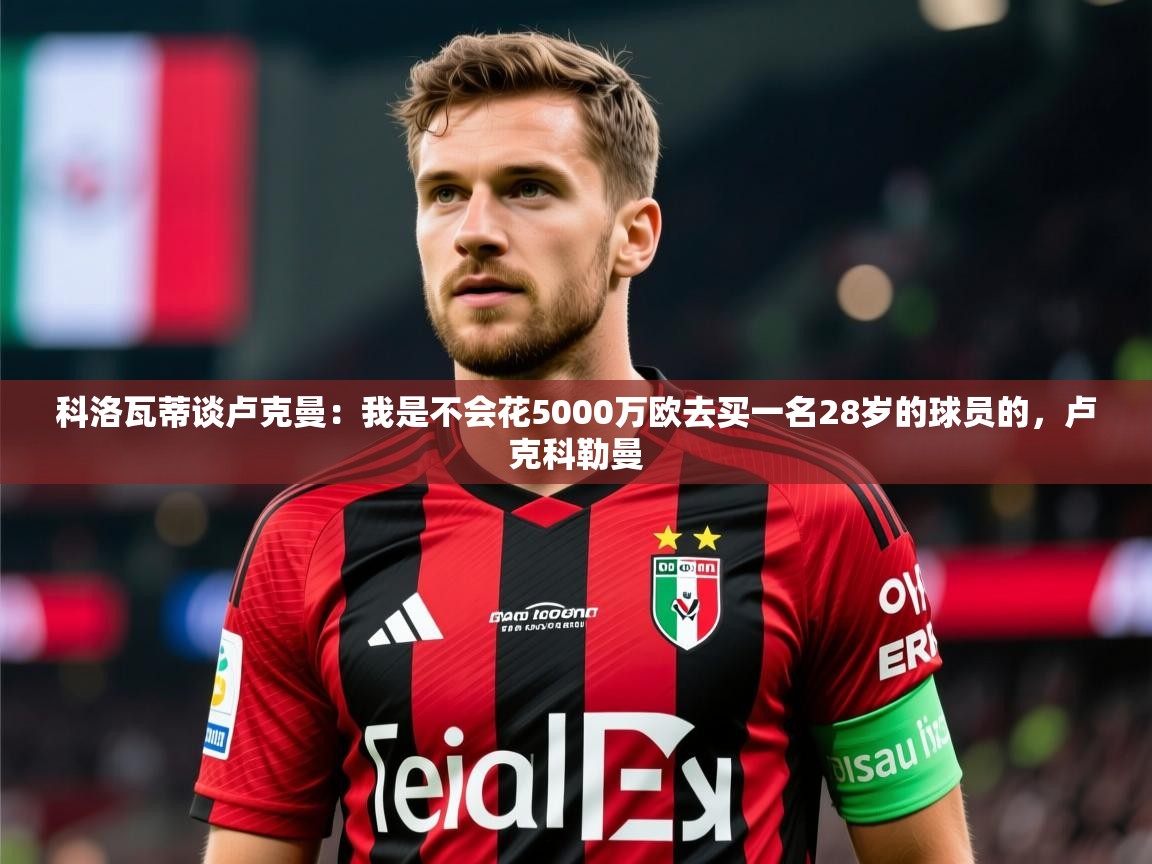2025火狐体育直播nba科洛瓦蒂谈卢克曼：我是不会花5000万欧去买一名28岁的球员的，卢克科勒曼  第1张