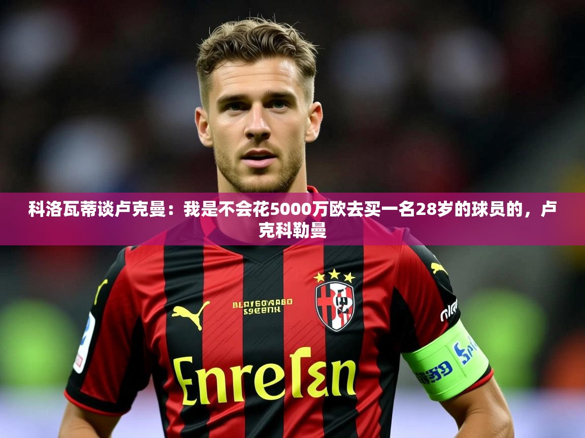2025火狐体育直播nba科洛瓦蒂谈卢克曼：我是不会花5000万欧去买一名28岁的球员的，卢克科勒曼  第4张