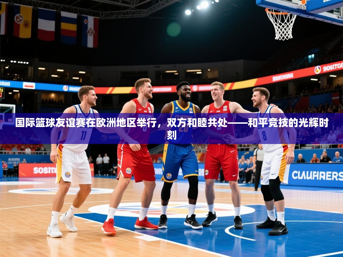 2026火狐体育官网首页登录国际篮球友谊赛在欧洲地区举行，双方和睦共处——和平竞技的光辉时刻